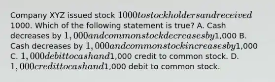 Company XYZ issued stock 1000 to stockholders and received1000. Which of the following statement is true? A. Cash decreases by 1,000 and common stock decreases by1,000 B. Cash decreases by 1,000 and common stock increases by1,000 C. 1,000 debit to cash and1,000 credit to common stock. D. 1,000 credit to cash and1,000 debit to common stock.