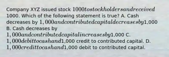 Company XYZ issued stock 1000 to stockholders and received1000. Which of the following statement is true? A. Cash decreases by 1,000 and contributed capital decreases by1,000 B. Cash decreases by 1,000 and contributed capital increases by1,000 C. 1,000 debit to cash and1,000 credit to contributed capital. D. 1,000 credit to cash and1,000 debit to contributed capital.