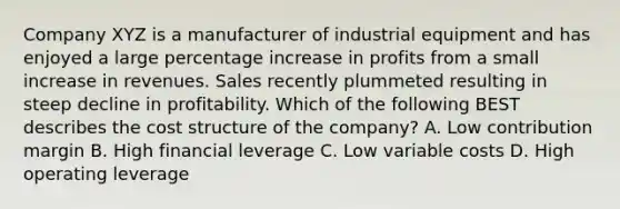 Company XYZ is a manufacturer of industrial equipment and has enjoyed a large percentage increase in profits from a small increase in revenues. Sales recently plummeted resulting in steep decline in profitability. Which of the following BEST describes the cost structure of the company? A. Low contribution margin B. High financial leverage C. Low variable costs D. High operating leverage