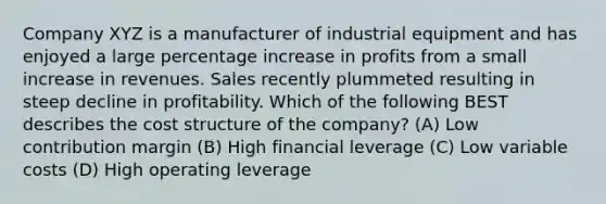 Company XYZ is a manufacturer of industrial equipment and has enjoyed a large percentage increase in profits from a small increase in revenues. Sales recently plummeted resulting in steep decline in profitability. Which of the following BEST describes the cost structure of the company? (A) Low contribution margin (B) High financial leverage (C) Low variable costs (D) High operating leverage