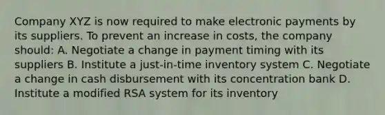 Company XYZ is now required to make <a href='https://www.questionai.com/knowledge/kTj3sq7WGv-electronic-payment' class='anchor-knowledge'>electronic payment</a>s by its suppliers. To prevent an increase in costs, the company should: A. Negotiate a change in payment timing with its suppliers B. Institute a just-in-time inventory system C. Negotiate a change in cash disbursement with its concentration bank D. Institute a modified RSA system for its inventory