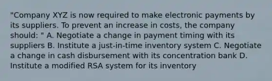 "Company XYZ is now required to make electronic payments by its suppliers. To prevent an increase in costs, the company should: " A. Negotiate a change in payment timing with its suppliers B. Institute a just-in-time inventory system C. Negotiate a change in cash disbursement with its concentration bank D. Institute a modified RSA system for its inventory