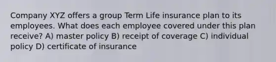 Company XYZ offers a group Term Life insurance plan to its employees. What does each employee covered under this plan receive? A) master policy B) receipt of coverage C) individual policy D) certificate of insurance