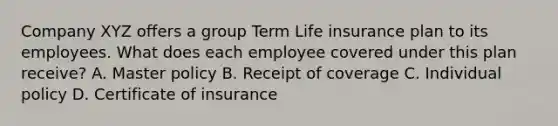 Company XYZ offers a group Term Life insurance plan to its employees. What does each employee covered under this plan receive? A. Master policy B. Receipt of coverage C. Individual policy D. Certificate of insurance