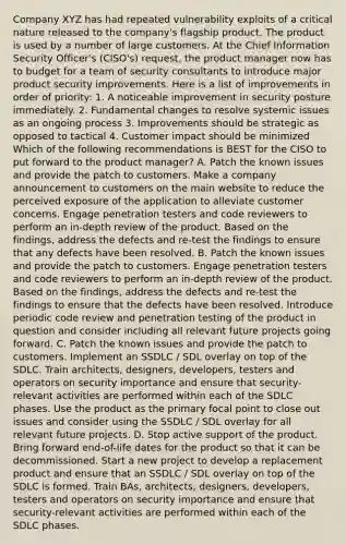 Company XYZ has had repeated vulnerability exploits of a critical nature released to the company's flagship product. The product is used by a number of large customers. At the Chief Information Security Officer's (CISO's) request, the product manager now has to budget for a team of security consultants to introduce major product security improvements. Here is a list of improvements in order of priority: 1. A noticeable improvement in security posture immediately. 2. Fundamental changes to resolve systemic issues as an ongoing process 3. Improvements should be strategic as opposed to tactical 4. Customer impact should be minimized Which of the following recommendations is BEST for the CISO to put forward to the product manager? A. Patch the known issues and provide the patch to customers. Make a company announcement to customers on the main website to reduce the perceived exposure of the application to alleviate customer concerns. Engage penetration testers and code reviewers to perform an in-depth review of the product. Based on the findings, address the defects and re-test the findings to ensure that any defects have been resolved. B. Patch the known issues and provide the patch to customers. Engage penetration testers and code reviewers to perform an in-depth review of the product. Based on the findings, address the defects and re-test the findings to ensure that the defects have been resolved. Introduce periodic code review and penetration testing of the product in question and consider including all relevant future projects going forward. C. Patch the known issues and provide the patch to customers. Implement an SSDLC / SDL overlay on top of the SDLC. Train architects, designers, developers, testers and operators on security importance and ensure that security-relevant activities are performed within each of the SDLC phases. Use the product as the primary focal point to close out issues and consider using the SSDLC / SDL overlay for all relevant future projects. D. Stop active support of the product. Bring forward end-of-life dates for the product so that it can be decommissioned. Start a new project to develop a replacement product and ensure that an SSDLC / SDL overlay on top of the SDLC is formed. Train BAs, architects, designers, developers, testers and operators on security importance and ensure that security-relevant activities are performed within each of the SDLC phases.