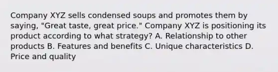 Company XYZ sells condensed soups and promotes them by saying, "Great taste, great price." Company XYZ is positioning its product according to what strategy? A. Relationship to other products B. Features and benefits C. Unique characteristics D. Price and quality