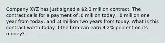 Company XYZ has just signed a 2.2 million contract. The contract calls for a payment of .6 million today, .8 million one year from today, and .8 million two years from today. What is this contract worth today if the firm can earn 8.2% percent on its money?