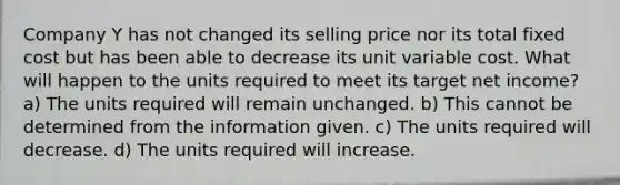 Company Y has not changed its selling price nor its total fixed cost but has been able to decrease its unit variable cost. What will happen to the units required to meet its target net income? a) The units required will remain unchanged. b) This cannot be determined from the information given. c) The units required will decrease. d) The units required will increase.