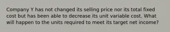 Company Y has not changed its selling price nor its total fixed cost but has been able to decrease its unit variable cost. What will happen to the units required to meet its target net income?