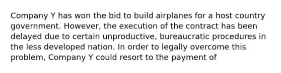 Company Y has won the bid to build airplanes for a host country government. However, the execution of the contract has been delayed due to certain unproductive, bureaucratic procedures in the less developed nation. In order to legally overcome this problem, Company Y could resort to the payment of