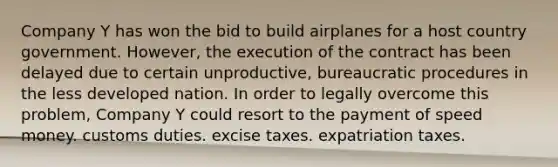 Company Y has won the bid to build airplanes for a host country government. However, the execution of the contract has been delayed due to certain unproductive, bureaucratic procedures in the less developed nation. In order to legally overcome this problem, Company Y could resort to the payment of speed money. customs duties. excise taxes. expatriation taxes.