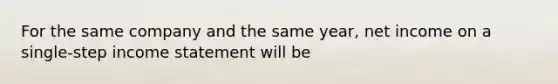 For the same company and the same year, net income on a single-step income statement will be