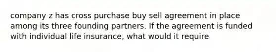 company z has cross purchase buy sell agreement in place among its three founding partners. If the agreement is funded with individual life insurance, what would it require