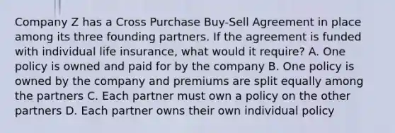 Company Z has a Cross Purchase Buy-Sell Agreement in place among its three founding partners. If the agreement is funded with individual life insurance, what would it require? A. One policy is owned and paid for by the company B. One policy is owned by the company and premiums are split equally among the partners C. Each partner must own a policy on the other partners D. Each partner owns their own individual policy