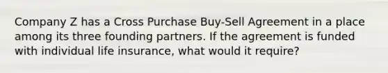 Company Z has a Cross Purchase Buy-Sell Agreement in a place among its three founding partners. If the agreement is funded with individual life insurance, what would it require?