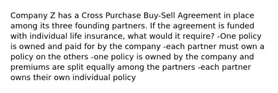 Company Z has a Cross Purchase Buy-Sell Agreement in place among its three founding partners. If the agreement is funded with individual life insurance, what would it require? -One policy is owned and paid for by the company -each partner must own a policy on the others -one policy is owned by the company and premiums are split equally among the partners -each partner owns their own individual policy