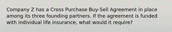 Company Z has a Cross Purchase Buy-Sell Agreement in place among its three founding partners. If the agreement is funded with individual life insurance, what would it require?