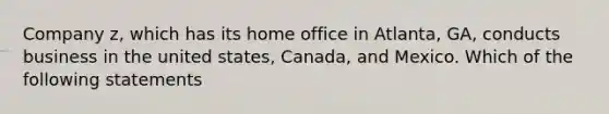 Company z, which has its home office in Atlanta, GA, conducts business in the united states, Canada, and Mexico. Which of the following statements