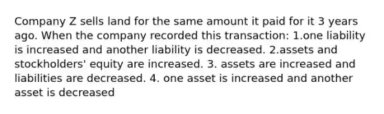 Company Z sells land for the same amount it paid for it 3 years ago. When the company recorded this transaction: 1.one liability is increased and another liability is decreased. 2.assets and stockholders' equity are increased. 3. assets are increased and liabilities are decreased. 4. one asset is increased and another asset is decreased