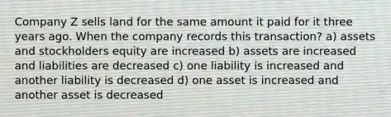 Company Z sells land for the same amount it paid for it three years ago. When the company records this transaction? a) assets and stockholders equity are increased b) assets are increased and liabilities are decreased c) one liability is increased and another liability is decreased d) one asset is increased and another asset is decreased