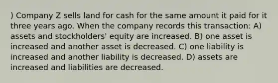 ) Company Z sells land for cash for the same amount it paid for it three years ago. When the company records this transaction: A) assets and stockholders' equity are increased. B) one asset is increased and another asset is decreased. C) one liability is increased and another liability is decreased. D) assets are increased and liabilities are decreased.