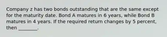 Company z has two bonds outstanding that are the same except for the maturity date. Bond A matures in 6 years, while Bond B matures in 4 years. If the required return changes by 5 percent, then ________.