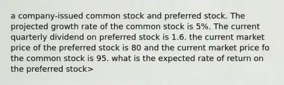 a company-issued <a href='https://www.questionai.com/knowledge/kl4oZmEKZC-common-stock' class='anchor-knowledge'>common stock</a> and <a href='https://www.questionai.com/knowledge/knMe8J8s7L-preferred-stock' class='anchor-knowledge'>preferred stock</a>. The projected <a href='https://www.questionai.com/knowledge/kNnhZBQUgC-growth-rate' class='anchor-knowledge'>growth rate</a> of the common stock is 5%. The current quarterly dividend on preferred stock is 1.6. the current market price of the preferred stock is 80 and the current market price fo the common stock is 95. what is the expected rate of return on the preferred stock>