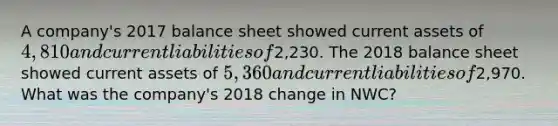 A company's 2017 balance sheet showed current assets of 4,810 and current liabilities of2,230. The 2018 balance sheet showed current assets of 5,360 and current liabilities of2,970. What was the company's 2018 change in NWC?