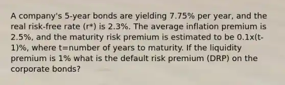 A company's 5-year bonds are yielding 7.75% per year, and the real risk-free rate (r*) is 2.3%. The average inflation premium is 2.5%, and the maturity risk premium is estimated to be 0.1x(t-1)%, where t=number of years to maturity. If the liquidity premium is 1% what is the default risk premium (DRP) on the corporate bonds?