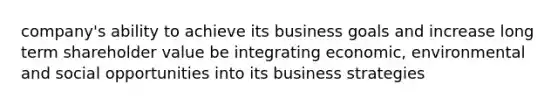 company's ability to achieve its business goals and increase long term shareholder value be integrating economic, environmental and social opportunities into its business strategies