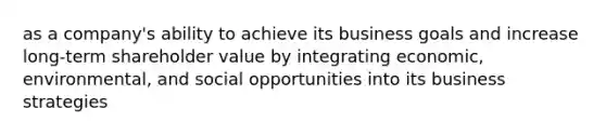 as a company's ability to achieve its business goals and increase long-term shareholder value by integrating economic, environmental, and social opportunities into its business strategies