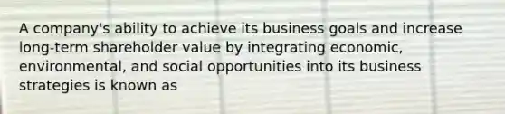 A company's ability to achieve its business goals and increase long-term shareholder value by integrating economic, environmental, and social opportunities into its business strategies is known as