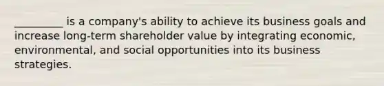 _________ is a company's ability to achieve its business goals and increase long-term shareholder value by integrating economic, environmental, and social opportunities into its business strategies.