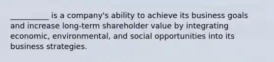 __________ is a company's ability to achieve its business goals and increase long-term shareholder value by integrating economic, environmental, and social opportunities into its business strategies.