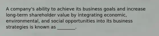 A​ company's ability to achieve its business goals and increase​ long-term shareholder value by integrating​ economic, environmental, and social opportunities into its business strategies is known as​ ________.