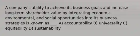 A company's ability to achieve its business goals and increase long-term shareholder value by integrating economic, environmental, and social opportunities into its business strategies is known as ___. A) accountability B) universality C) equitability D) sustainability