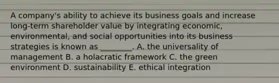 A​ company's ability to achieve its business goals and increase​ long-term shareholder value by integrating​ economic, environmental, and social opportunities into its business strategies is known as​ ________. A. the universality of management B. a holacratic framework C. the green environment D. sustainability E. ethical integration