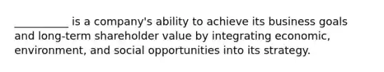 __________ is a​ company's ability to achieve its business goals and​ long-term shareholder value by integrating​ economic, environment, and social opportunities into its strategy.