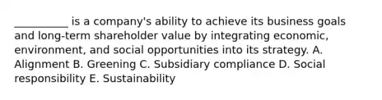 __________ is a​ company's ability to achieve its business goals and​ long-term shareholder value by integrating​ economic, environment, and social opportunities into its strategy. A. Alignment B. Greening C. Subsidiary compliance D. Social responsibility E. Sustainability