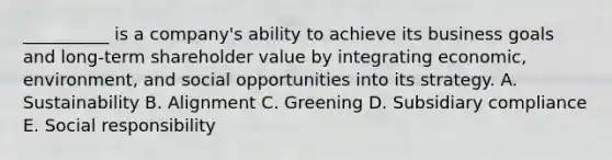 ​__________ is a​ company's ability to achieve its business goals and​ long-term shareholder value by integrating​ economic, environment, and social opportunities into its strategy. A. Sustainability B. Alignment C. Greening D. Subsidiary compliance E. Social responsibility