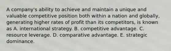 A company's ability to achieve and maintain a unique and valuable competitive position both within a nation and globally, generating higher rates of profit than its competitors, is known as A. international strategy. B. competitive advantage. C. resource leverage. D. comparative advantage. E. strategic dominance.