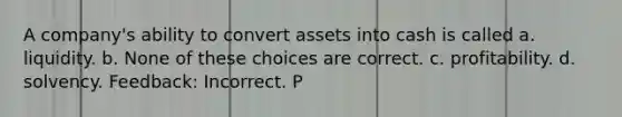 A company's ability to convert assets into cash is called a. liquidity. b. None of these choices are correct. c. profitability. d. solvency. Feedback: Incorrect. P