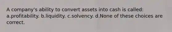 A company's ability to convert assets into cash is called: a.profitability. b.liquidity. c.solvency. d.None of these choices are correct.