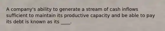 A company's ability to generate a stream of cash inflows sufficient to maintain its productive capacity and be able to pay its debt is known as its ____.