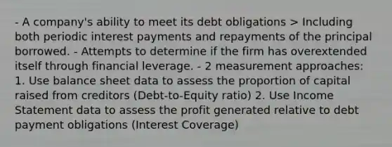 - A company's ability to meet its debt obligations > Including both periodic interest payments and repayments of the principal borrowed. - Attempts to determine if the firm has overextended itself through financial leverage. - 2 measurement approaches: 1. Use balance sheet data to assess the proportion of capital raised from creditors (Debt-to-Equity ratio) 2. Use Income Statement data to assess the profit generated relative to debt payment obligations (Interest Coverage)