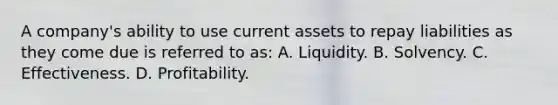 A company's ability to use current assets to repay liabilities as they come due is referred to as: A. Liquidity. B. Solvency. C. Effectiveness. D. Profitability.