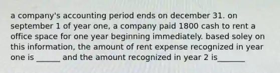 a company's accounting period ends on december 31. on september 1 of year one, a company paid 1800 cash to rent a office space for one year beginning immediately. based soley on this information, the amount of rent expense recognized in year one is ______ and the amount recognized in year 2 is_______