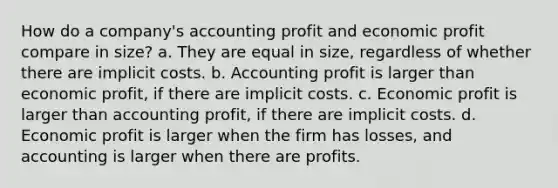 How do a company's accounting profit and economic profit compare in size? a. They are equal in size, regardless of whether there are implicit costs. b. Accounting profit is larger than economic profit, if there are implicit costs. c. Economic profit is larger than accounting profit, if there are implicit costs. d. Economic profit is larger when the firm has losses, and accounting is larger when there are profits.