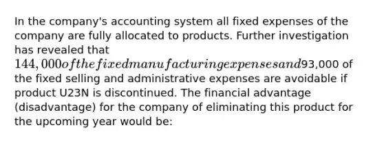 In the company's accounting system all fixed expenses of the company are fully allocated to products. Further investigation has revealed that 144,000 of the fixed manufacturing expenses and93,000 of the fixed selling and administrative expenses are avoidable if product U23N is discontinued. The financial advantage (disadvantage) for the company of eliminating this product for the upcoming year would be: