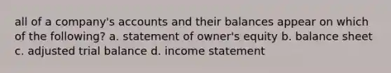 all of a company's accounts and their balances appear on which of the following? a. statement of owner's equity b. balance sheet c. adjusted trial balance d. income statement